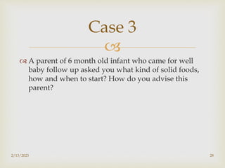 
 A parent of 6 month old infant who came for well
baby follow up asked you what kind of solid foods,
how and when to start? How do you advise this
parent?
2/13/2023 28
Case 3
 
