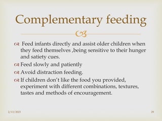 
 Feed infants directly and assist older children when
they feed themselves ,being sensitive to their hunger
and satiety cues.
 Feed slowly and patiently
 Avoid distraction feeding.
 If children don’t like the food you provided,
experiment with different combinations, textures,
tastes and methods of encouragement.
2/13/2023 29
Complementary feeding
 