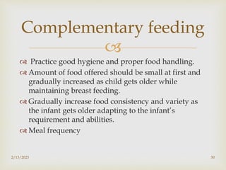 
 Practice good hygiene and proper food handling.
 Amount of food offered should be small at first and
gradually increased as child gets older while
maintaining breast feeding.
 Gradually increase food consistency and variety as
the infant gets older adapting to the infant’s
requirement and abilities.
 Meal frequency
2/13/2023 30
Complementary feeding
 