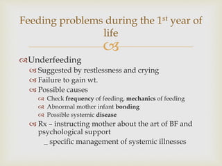 
Underfeeding
 Suggested by restlessness and crying
 Failure to gain wt.
 Possible causes
 Check frequency of feeding, mechanics of feeding
 Abnormal mother infant bonding
 Possible systemic disease
 Rx – instructing mother about the art of BF and
psychological support
_ specific management of systemic illnesses
Feeding problems during the 1st year of
life
 