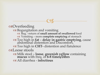 
Overfeeding
 Regurgitation and vomiting
 Reg. –return of small amount of swallowed food
 Vomiting – more complete emptying of stomach
 Too high in fat – delay in gastric emptying, cause
abdominal distention and Discomfort,
 Too high in CHT- distention and flatulence
Loose stools
 Milk stool – loose, greenish yellow containing
mucus with freq. of 6-8 times/24hrs
 All diarrhea - infectious
 