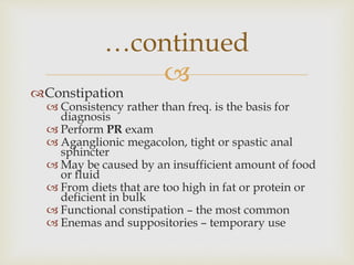 
Constipation
 Consistency rather than freq. is the basis for
diagnosis
 Perform PR exam
 Aganglionic megacolon, tight or spastic anal
sphincter
 May be caused by an insufficient amount of food
or fluid
 From diets that are too high in fat or protein or
deficient in bulk
 Functional constipation – the most common
 Enemas and suppositories – temporary use
…continued
 