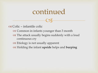 
 Colic – infantile colic
 Common in infants younger than 3 month
 The attack usually begins suddenly with a loud
continuous cry
 Etiology is not usually apparent
 Holding the infant upside helps and burping
continued
 