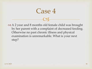 
 A 2 year and 8 months old female child was brought
by her parent with a complaint of decreased feeding.
Otherwise no past chronic illness and physical
examination is unremarkable. What is your next
step?
2/13/2023 36
Case 4
 
