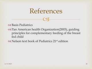 
 Basis Pediatrics
 Pan American health Organization(2003), guiding
principles for complementary feeding of the breast
fed child
 Nelson text book of Pediatrics 21st edition
2/13/2023 40
References
 