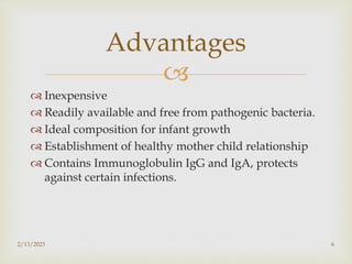 
 Inexpensive
 Readily available and free from pathogenic bacteria.
 Ideal composition for infant growth
 Establishment of healthy mother child relationship
 Contains Immunoglobulin IgG and IgA, protects
against certain infections.
2/13/2023 6
Advantages
 