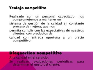Ventaja competitiva
Realizado con un personal capacitado, nos
comprometemos a mantener un
sistema de gestión de la calidad en constante
proceso de mejora, que nos
permita cumplir con las expectativas de nuestros
clientes, con productos de
calidad con entrega oportuna a un precio
competitivo.
Diagnostico competitivo
Alta calidad en el servicio.
Se realizan evaluaciones periódicas para
determinar el gusto del cliente.
 