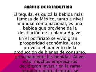 ANÁLISIS DE LA INDUSTRIA
El tequila, es quizá la bebida más
famosa de México, tanto a nivel
mundial como nacional, es una
bebida que proviene de la
destilación de la planta Agave
En el porfiriato se vivió gran
prosperidad económica, esto
provoco el aumento de la
producción de bienes de consumo,
principalmente las bebidas. Al ver
esto, muchos empresarios
decidieron invertir en la rama
 