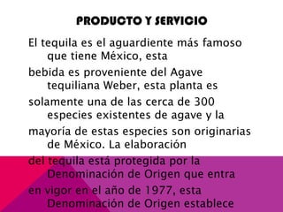 PRODUCTO Y SERVICIO
El tequila es el aguardiente más famoso
que tiene México, esta
bebida es proveniente del Agave
tequiliana Weber, esta planta es
solamente una de las cerca de 300
especies existentes de agave y la
mayoría de estas especies son originarias
de México. La elaboración
del tequila está protegida por la
Denominación de Origen que entra
en vigor en el año de 1977, esta
Denominación de Origen establece
 