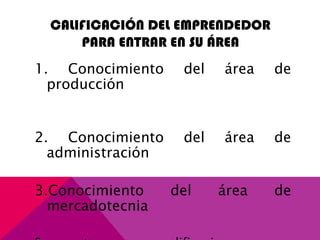 CALIFICACIÓN DEL EMPRENDEDOR
PARA ENTRAR EN SU ÁREA
1. Conocimiento del área de
producción
2. Conocimiento del área de
administración
3.Conocimiento del área de
mercadotecnia
 
