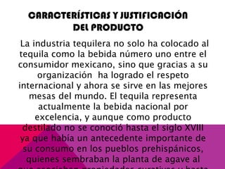 CARACTERÍSTICAS Y JUSTIFICACIÓN
DEL PRODUCTO
La industria tequilera no solo ha colocado al
tequila como la bebida número uno entre el
consumidor mexicano, sino que gracias a su
organización ha logrado el respeto
internacional y ahora se sirve en las mejores
mesas del mundo. El tequila representa
actualmente la bebida nacional por
excelencia, y aunque como producto
destilado no se conoció hasta el siglo XVIII
ya que había un antecedente importante de
su consumo en los pueblos prehispánicos,
quienes sembraban la planta de agave al
 