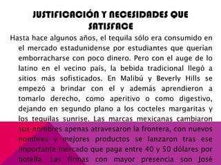 JUSTIFICACIÓN Y NECESIDADES QUE
SATISFACE
Hasta hace algunos años, el tequila sólo era consumido en
el mercado estadunidense por estudiantes que querían
emborracharse con poco dinero. Pero con el auge de lo
latino en el vecino país, la bebida tradicional llegó a
sitios más sofisticados. En Malibú y Beverly Hills se
empezó a brindar con el y además aprendieron a
tomarlo derecho, como aperitivo o como digestivo,
dejando en segundo plano a los cocteles margaritas y
los tequilas sunrise. Las marcas mexicanas cambiaron
sus nombres apenas atravesaron la frontera, con nuevos
nombres y mejores productos se lanzaron tras ese
importante mercado que paga entre 40 y 50 dólares por
botella. Las firmas con mayor presencia son José
 