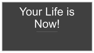 Your Life is
Now!
 