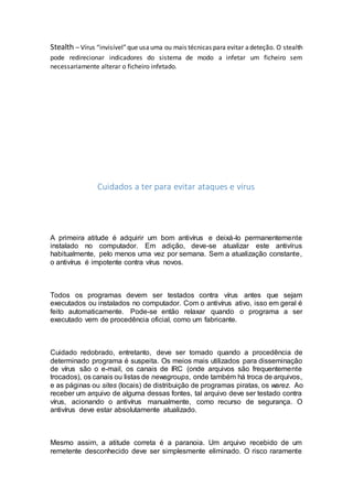 Stealth – Vírus “invisível”que usauma ou mais técnicas para evitar adeteção. O stealth
pode redirecionar indicadores do sistema de modo a infetar um ficheiro sem
necessariamente alterar o ficheiro infetado.
Cuidados a ter para evitar ataques e vírus
A primeira atitude é adquirir um bom antivírus e deixá-lo permanentemente
instalado no computador. Em adição, deve-se atualizar este antivírus
habitualmente, pelo menos uma vez por semana. Sem a atualização constante,
o antivírus é impotente contra vírus novos.
Todos os programas devem ser testados contra vírus antes que sejam
executados ou instalados no computador. Com o antivírus ativo, isso em geral é
feito automaticamente. Pode-se então relaxar quando o programa a ser
executado vem de procedência oficial, como um fabricante.
Cuidado redobrado, entretanto, deve ser tomado quando a procedência de
determinado programa é suspeita. Os meios mais utilizados para disseminação
de vírus são o e-mail, os canais de IRC (onde arquivos são frequentemente
trocados), os canais ou listas de newsgroups, onde também há troca de arquivos,
e as páginas ou sites (locais) de distribuição de programas piratas, os warez. Ao
receber um arquivo de alguma dessas fontes, tal arquivo deve ser testado contra
vírus, acionando o antivírus manualmente, como recurso de segurança. O
antivírus deve estar absolutamente atualizado.
Mesmo assim, a atitude correta é a paranoia. Um arquivo recebido de um
remetente desconhecido deve ser simplesmente eliminado. O risco raramente
 