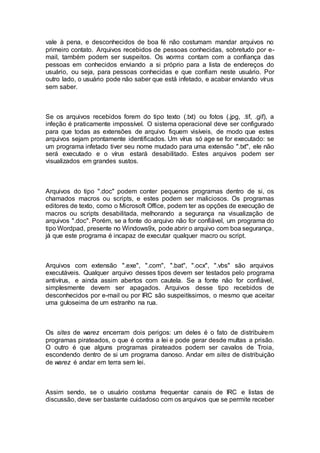 vale à pena, e desconhecidos de boa fé não costumam mandar arquivos no
primeiro contato. Arquivos recebidos de pessoas conhecidas, sobretudo por e-
mail, também podem ser suspeitos. Os worms contam com a confiança das
pessoas em conhecidos enviando a si próprio para a lista de endereços do
usuário, ou seja, para pessoas conhecidas e que confiam neste usuário. Por
outro lado, o usuário pode não saber que está infetado, e acabar enviando vírus
sem saber.
Se os arquivos recebidos forem do tipo texto (.txt) ou fotos (.jpg, .tif, .gif), a
infeção é praticamente impossível. O sistema operacional deve ser configurado
para que todas as extensões de arquivo fiquem visíveis, de modo que estes
arquivos sejam prontamente identificados. Um vírus só age se for executado: se
um programa infetado tiver seu nome mudado para uma extensão ".txt", ele não
será executado e o vírus estará desabilitado. Estes arquivos podem ser
visualizados em grandes sustos.
Arquivos do tipo ".doc" podem conter pequenos programas dentro de si, os
chamados macros ou scripts, e estes podem ser maliciosos. Os programas
editores de texto, como o Microsoft Office, podem ter as opções de execução de
macros ou scripts desabilitada, melhorando a segurança na visualização de
arquivos ".doc". Porém, se a fonte do arquivo não for confiável, um programa do
tipo Wordpad, presente no Windows9x, pode abrir o arquivo com boa segurança,
já que este programa é incapaz de executar qualquer macro ou script.
Arquivos com extensão ".exe", ".com", ".bat", ".ocx", ".vbs" são arquivos
executáveis. Qualquer arquivo desses tipos devem ser testados pelo programa
antivírus, e ainda assim abertos com cautela. Se a fonte não for confiável,
simplesmente devem ser apagados. Arquivos desse tipo recebidos de
desconhecidos por e-mail ou por IRC são suspeitíssimos, o mesmo que aceitar
uma guloseima de um estranho na rua.
Os sites de warez encerram dois perigos: um deles é o fato de distribuírem
programas pirateados, o que é contra a lei e pode gerar desde multas a prisão.
O outro é que alguns programas pirateados podem ser cavalos de Troia,
escondendo dentro de si um programa danoso. Andar em sites de distribuição
de warez é andar em terra sem lei.
Assim sendo, se o usuário costuma frequentar canais de IRC e listas de
discussão, deve ser bastante cuidadoso com os arquivos que se permite receber
 