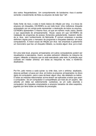 dos outros frequentadores. Um comportamento de baixíssimo risco é aceitar
somente o recebimento de fotos ou arquivos de texto tipo ".txt".
Outra fonte de risco, e esta é modo básico de infeção por vírus, é a troca de
arquivos em disquetes, CD-ROM’s ou por rede local. Uma inofensiva disquete
emprestado por um amigo pode representar a destruição de todos os arquivos.
CD-ROM’s apresentam o mesmo risco, só que em número muito maior, devido
a sua capacidade de armazenamento. Houve casos em que CD-ROM’s de
instalação de programas de acesso, fornecidos gratuitamente, trazerem dentro
de si, vírus, sem conhecimento do fabricante. É comum empresas e escolas
definirem regras para o manuseio de programas e disquetes externos em seus
computadores. A maior causa de infeção por vírus nas empresas é justamente
um funcionário que traz um disquete infetado, ou recebe algum vírus por e-mail.
Em uma rede local, arquivos armazenados em outros computadores podem ser
visualizados e executados. Assim, se estes estiverem infetados na máquina de
origem, infetarão a máquina que os está executando pela rede. A proteção aqui
consiste em instalar antivírus em todas as máquinas na rede, e mantê-los
atualizados.
Por fim, pelo menos a cada quinze ou vinte dias, com o antivírus atualizado,
deve-se perfazer a busca por vírus em todos os arquivos armazenados no disco
rígido do computador, para o caso de haver algum vírus não detetado ou inativo.
E todas as medidas relacionadas acima devem ser aplicadas a todos que usam
o computador. Se um computador é compartilhado por mais de um usuário, não
adianta um deles ser extremamente cuidadoso, se um outro abarrota o
computador de disquetes emprestados e arquivos baixados de sites suspeitos,
jogando por terra todas as medidas de precaução.
 