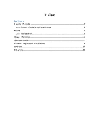 Índice
Conteúdo
O que é a informação ...........................................................................................................2
Importância da informação para umaimpressa..................................................................3
Hackers................................................................................................................................4
Quais o seu objetivos........................................................................................................4
Ataques informáticos............................................................................................................5
Vírus Informáticos................................................................................................................7
Cuidados a ter para evitar ataques e vírus..............................................................................9
Conclusão..........................................................................................................................12
Bibliografia.........................................................................................................................13
 