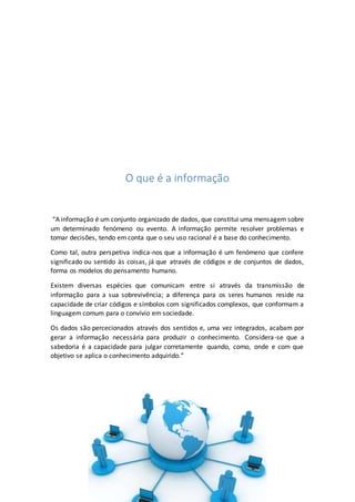 O que é a informação
“A informação é um conjunto organizado de dados, que constitui uma mensagem sobre
um determinado fenómeno ou evento. A informação permite resolver problemas e
tomar decisões, tendo em conta que o seu uso racional é a base do conhecimento.
Como tal, outra perspetiva indica-nos que a informação é um fenómeno que confere
significado ou sentido às coisas, já que através de códigos e de conjuntos de dados,
forma os modelos do pensamento humano.
Existem diversas espécies que comunicam entre si através da transmissão de
informação para a sua sobrevivência; a diferença para os seres humanos reside na
capacidade de criar códigos e símbolos com significados complexos, que conformam a
linguagem comum para o convívio em sociedade.
Os dados são percecionados através dos sentidos e, uma vez integrados, acabam por
gerar a informação necessária para produzir o conhecimento. Considera-se que a
sabedoria é a capacidade para julgar corretamente quando, como, onde e com que
objetivo se aplica o conhecimento adquirido.”
 