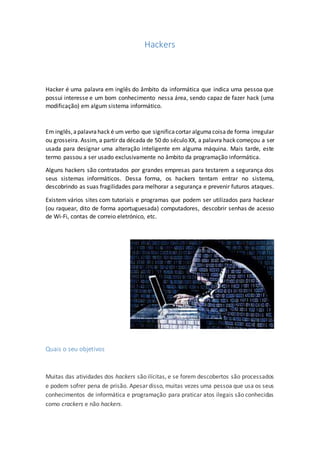 Hackers
Hacker é uma palavra em inglês do âmbito da informática que indica uma pessoa que
possui interesse e um bom conhecimento nessa área, sendo capaz de fazer hack (uma
modificação) em algum sistema informático.
Em inglês,apalavrahack é um verbo que significacortar algumacoisade forma irregular
ou grosseira. Assim, a partir da década de 50 do século XX, a palavra hack começou a ser
usada para designar uma alteração inteligente em alguma máquina. Mais tarde, este
termo passou a ser usado exclusivamente no âmbito da programação informática.
Alguns hackers são contratados por grandes empresas para testarem a segurança dos
seus sistemas informáticos. Dessa forma, os hackers tentam entrar no sistema,
descobrindo as suas fragilidades para melhorar a segurança e prevenir futuros ataques.
Existem vários sites com tutoriais e programas que podem ser utilizados para hackear
(ou raquear, dito de forma aportuguesada) computadores, descobrir senhas de acesso
de Wi-Fi, contas de correio eletrónico, etc.
Quais o seu objetivos
Muitas das atividades dos hackers são ilícitas, e se forem descobertos são processados
e podem sofrer pena de prisão. Apesar disso, muitas vezes uma pessoa que usa os seus
conhecimentos de informática e programação para praticar atos ilegais são conhecidas
como crackers e não hackers.
 