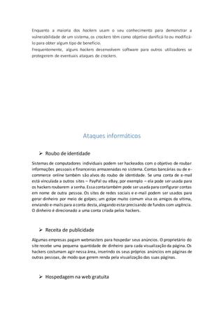 Enquanto a maioria dos hackers usam o seu conhecimento para demonstrar a
vulnerabilidade de um sistema, os crackers têm como objetivo danificá-lo ou modificá-
lo para obter algum tipo de benefício.
Frequentemente, alguns hackers desenvolvem software para outros utilizadores se
protegerem de eventuais ataques de crackers.
Ataques informáticos
 Roubo de identidade
Sistemas de computadores individuais podem ser hackeados com o objetivo de roubar
informações pessoais e financeiras armazenadas no sistema. Contas bancárias ou de e-
commerce online também são alvos do roubo de identidade. Se uma conta de e-mail
está vinculada a outros sites – PayPal ou eBay, por exemplo – ela pode ser usada para
os hackers roubarem a senha.Essacontatambém pode ser usadapara configurar contas
em nome de outra pessoa. Os sites de redes sociais e e-mail podem ser usados para
gerar dinheiro por meio de golpes; um golpe muito comum visa os amigos da vítima,
enviando e-mails para aconta desta,alegando estarprecisando de fundos com urgência.
O dinheiro é direcionado a uma conta criada pelos hackers.
 Receita de publicidade
Algumas empresas pagam webmasters para hospedar seus anúncios. O proprietário do
site recebe uma pequena quantidade de dinheiro para cada visualização da página. Os
hackers costumam agir nessa área, inserindo os seus próprios anúncios em páginas de
outras pessoas, de modo que gerem renda pela visualização das suas páginas.
 Hospedagem na web gratuita
 