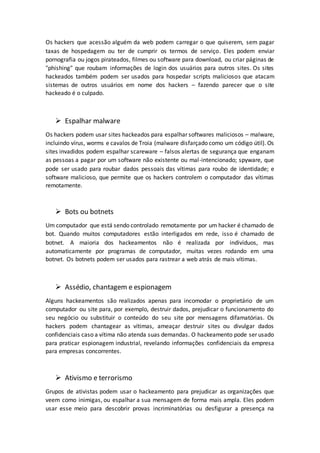 Os hackers que acessão alguém da web podem carregar o que quiserem, sem pagar
taxas de hospedagem ou ter de cumprir os termos de serviço. Eles podem enviar
pornografia ou jogos pirateados, filmes ou software para download, ou criar páginas de
"phishing" que roubam informações de login dos usuários para outros sites. Os sites
hackeados também podem ser usados para hospedar scripts maliciosos que atacam
sistemas de outros usuários em nome dos hackers – fazendo parecer que o site
hackeado é o culpado.
 Espalhar malware
Os hackers podem usar sites hackeados para espalhar softwares maliciosos – malware,
incluindo vírus, worms e cavalos de Troia (malware disfarçado como um código útil). Os
sites invadidos podem espalhar scareware – falsos alertas de segurança que enganam
as pessoas a pagar por um software não existente ou mal-intencionado; spyware, que
pode ser usado para roubar dados pessoais das vítimas para roubo de identidade; e
software malicioso, que permite que os hackers controlem o computador das vítimas
remotamente.
 Bots ou botnets
Um computador que está sendo controlado remotamente por um hacker é chamado de
bot. Quando muitos computadores estão interligados em rede, isso é chamado de
botnet. A maioria dos hackeamentos não é realizada por indivíduos, mas
automaticamente por programas de computador, muitas vezes rodando em uma
botnet. Os botnets podem ser usados para rastrear a web atrás de mais vítimas.
 Assédio, chantagem e espionagem
Alguns hackeamentos são realizados apenas para incomodar o proprietário de um
computador ou site para, por exemplo, destruir dados, prejudicar o funcionamento do
seu negócio ou substituir o conteúdo do seu site por mensagens difamatórias. Os
hackers podem chantagear as vítimas, ameaçar destruir sites ou divulgar dados
confidenciais caso a vítima não atenda suas demandas. O hackeamento pode ser usado
para praticar espionagem industrial, revelando informações confidenciais da empresa
para empresas concorrentes.
 Ativismo e terrorismo
Grupos de ativistas podem usar o hackeamento para prejudicar as organizações que
veem como inimigas, ou espalhar a sua mensagem de forma mais ampla. Eles podem
usar esse meio para descobrir provas incriminatórias ou desfigurar a presença na
 