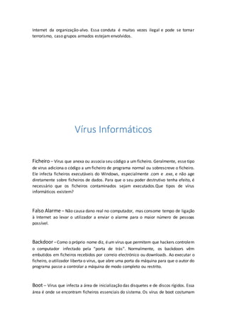 Internet da organização-alvo. Essa conduta é muitas vezes ilegal e pode se tornar
terrorismo, caso grupos armados estejam envolvidos.
Vírus Informáticos
Ficheiro – Vírus que anexa ou associa seu código a um ficheiro. Geralmente, esse tipo
de virus adiciona o código a um ficheiro de programa normal ou sobrescreve o ficheiro.
Ele infecta ficheiros executáveis do Windows, especialmente .com e .exe, e não age
diretamente sobre ficheiros de dados. Para que o seu poder destrutivo tenha efeito, é
necessário que os ficheiros contaminados sejam executados.Que tipos de vírus
informáticos existem?
Falso Alarme – Não causa dano real no computador, mas consome tempo de ligação
à Internet ao levar o utilizador a enviar o alarme para o maior número de pessoas
possível.
Backdoor –Como o próprio nome diz, éum vírus que permitem que hackers controlem
o computador infectado pela “porta de trás”. Normalmente, os backdoors vêm
embutidos em ficheiros recebidos por correio electrónico ou downloads. Ao executar o
ficheiro, o utilizador liberta o vírus, que abre uma porta da máquina para que o autor do
programa passe a controlar a máquina de modo completo ou restrito.
Boot – Vírus que infecta a área de inicialização das disquetes e de discos rígidos. Essa
área é onde se encontram ficheiros essenciais do sistema. Os vírus de boot costumam
 