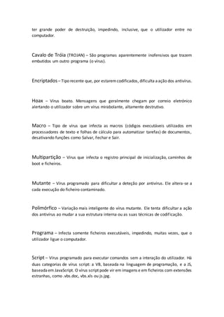 ter grande poder de destruição, impedindo, inclusive, que o utilizador entre no
computador.
Cavalo de Tróia (TROJAN) – São programas aparentemente inofensivos que trazem
embutidos um outro programa (o vírus).
Encriptados– Tipo recente que, por estaremcodificados, dificulta aação dos antivírus.
Hoax – Vírus boato. Mensagens que geralmente chegam por correio eletrónico
alertando o utilizador sobre um vírus mirabolante, altamente destrutivo.
Macro – Tipo de vírus que infecta as macros (códigos executáveis utilizados em
processadores de texto e folhas de cálculo para automatizar tarefas) de documentos,
desativando funções como Salvar, Fechar e Sair.
Multipartição – Vírus que infecta o registro principal de inicialização, caminhos de
boot e ficheiros.
Mutante – Vírus programado para dificultar a deteção por antivírus. Ele altera-se a
cada execução do ficheiro contaminado.
Polimórfico – Variação mais inteligente do vírus mutante. Ele tenta dificultar a ação
dos antivírus ao mudar a sua estrutura interna ou as suas técnicas de codificação.
Programa – Infecta somente ficheiros executáveis, impedindo, muitas vezes, que o
utilizador ligue o computador.
Script – Vírus programado para executar comandos sem a interação do utilizador. Há
duas categorias de vírus script: a VB, baseada na linguagem de programação, e a JS,
baseadaem JavaScript. O vírus script pode vir em imagens e em ficheiros com extensões
estranhas, como .vbs.doc, vbs.xls ou js.jpg.
 