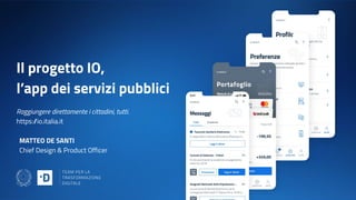Il progetto IO,
l’app dei servizi pubblici
Raggiungere direttamente i cittadini, tutti.
https://io.italia.it
MATTEO DE SANTI
Chief Design & Product Officer
 