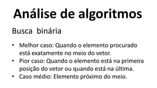 Análise de algoritmos
Busca binária
• Melhor caso: Quando o elemento procurado
está exatamente no meio do vetor.
• Pior caso: Quando o elemento está na primeira
posição do vetor ou quando está na última.
• Caso médio: Elemento próximo do meio.
 