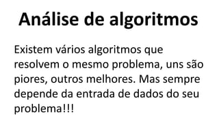 Análise de algoritmos
Existem vários algoritmos que
resolvem o mesmo problema, uns são
piores, outros melhores. Mas sempre
depende da entrada de dados do seu
problema!!!
 