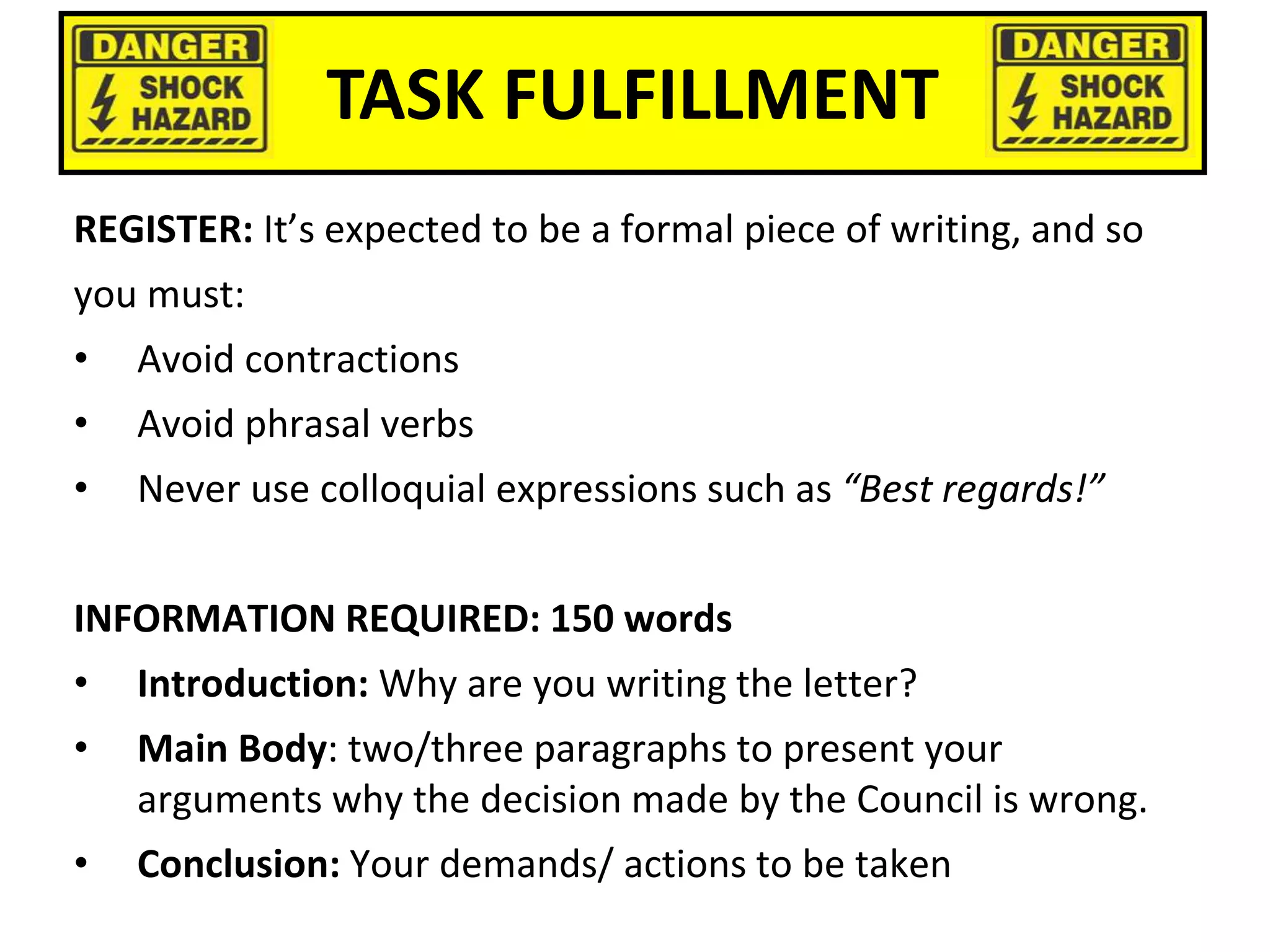 TASK FULFILLMENT
REGISTER: It’s expected to be a formal piece of writing, and so
you must:
• Avoid contractions
• Avoid phrasal verbs
• Never use colloquial expressions such as “Best regards!”
INFORMATION REQUIRED: 150 words
• Introduction: Why are you writing the letter?
• Main Body: two/three paragraphs to present your
arguments why the decision made by the Council is wrong.
• Conclusion: Your demands/ actions to be taken
 