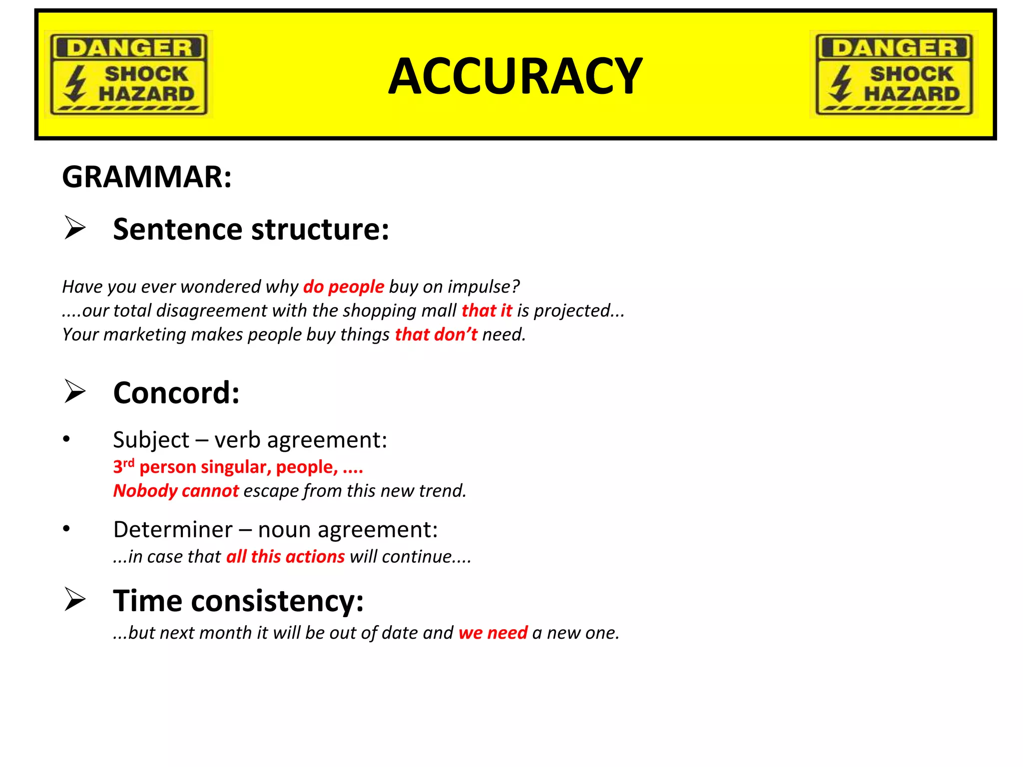 ACCURACY
GRAMMAR:
 Sentence structure:
Have you ever wondered why do people buy on impulse?
....our total disagreement with the shopping mall that it is projected...
Your marketing makes people buy things that don’t need.
 Concord:
• Subject – verb agreement:
3rd person singular, people, ....
Nobody cannot escape from this new trend.
• Determiner – noun agreement:
...in case that all this actions will continue....
 Time consistency:
...but next month it will be out of date and we need a new one.
 
