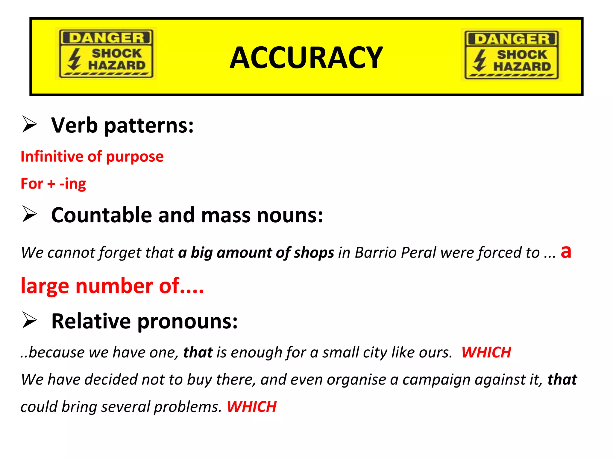 ACCURACY
 Verb patterns:
Infinitive of purpose
For + -ing
 Countable and mass nouns:
We cannot forget that a big amount of shops in Barrio Peral were forced to ... a
large number of....
 Relative pronouns:
..because we have one, that is enough for a small city like ours. WHICH
We have decided not to buy there, and even organise a campaign against it, that
could bring several problems. WHICH
 