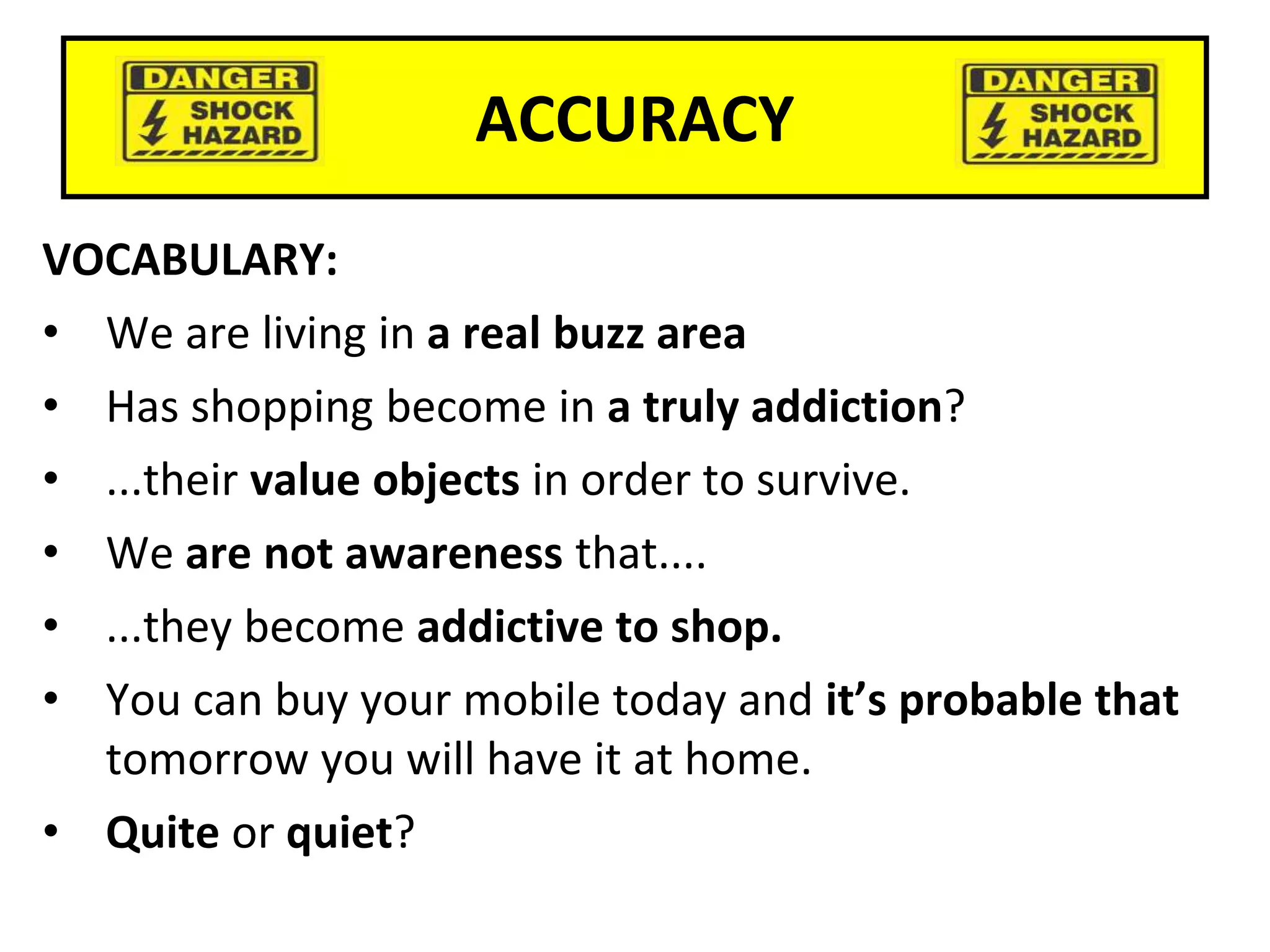ACCURACY
VOCABULARY:
• We are living in a real buzz area
• Has shopping become in a truly addiction?
• ...their value objects in order to survive.
• We are not awareness that....
• ...they become addictive to shop.
• You can buy your mobile today and it’s probable that
tomorrow you will have it at home.
• Quite or quiet?
 