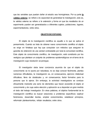 que las variables que puedan dañar al estudio sea homogéneas. Por su parte la
validez externa: se refiere a la capacidad de generalizar la investigación, esto es,
la validez externa se refiere a la extensión y forma en que los resultados de un
experimento pueden ser generalizados a diferentes sujetos, poblaciones, lugares,
experimentadores, entre otros.
OBJETO DE ESTUDIO:
El objeto de la investigación científica es aquello a lo que se aplica el
pensamiento. Cuando se trata de obtener nuevo conocimiento científico el objeto
se erige en fortaleza que hay que conquistar con métodos que aseguren la
garantía de obtención de una verdad contrastable por toda la comunidad científica.
Este objeto de conocimiento científico, de investigación, está constituido por los
vestigios que plantean un conjunto de problemas epistemológicos en el tema de la
investigación cuya resolución se persigue.
El investigador debe tener conciencia asumida de que el objeto de
conocimiento se le opone por naturaleza, no se deja conocer fácilmente, plantea
numerosa dificultades, la investigación es, en consecuencia, ejercicio intelectual
dificultoso, lleno de obstáculos y, en consecuencia, factor formativo para la
persona que lo ejerce. Sin embargo, la actividad investigadora se conduce
eficazmente mediante una serie de elementos que hacen accesible el objeto al
conocimiento y de cuya sabia elección y aplicación va a depender en gran medida
el éxito del trabajo investigador. En otras palabras, el objetivo fundamental de la
investigación científica es buscar soluciones a problemas específicos: explicar
fenómenos, desarrollar teorías, ampliar conocimientos, establecer principios,
reformular planteamientos, refutar resultados, entre otros.
 