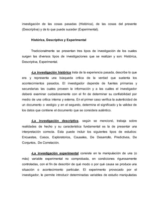 investigación de las cosas pasadas (Histórica), de las cosas del presente
(Descriptiva) y de lo que puede suceder (Experimental).
Histórica, Descriptiva y Experimental
Tradicionalmente se presentan tres tipos de investigación de los cuales
surgen las diversos tipos de investigaciones que se realizan y son: Histórica,
Descriptiva, Experimental.
-La investigación histórica trata de la experiencia pasada, describe lo que
era y representa una búsqueda crítica de la verdad que sustenta los
acontecimientos pasados. El investigador depende de fuentes primarias y
secundarias las cuales proveen la información y a las cuáles el investigador
deberá examinar cuidadosamente con el fin de determinar su confiabilidad por
medio de una crítica interna y externa. En el primer caso verifica la autenticidad de
un documento o vestigio y en el segundo, determina el significado y la validez de
los datos que contiene el documento que se considera auténtico.
-La investigación descriptiva, según se mencionó, trabaja sobre
realidades de hecho y su característica fundamental es la de presentar una
interpretación correcta. Esta puede incluir los siguientes tipos de estudios:
Encuestas, Casos, Exploratorios, Causales, De Desarrollo, Predictivos, De
Conjuntos, De Correlación.
-La investigación experimental consiste en la manipulación de una (o
más) variable experimental no comprobada, en condiciones rigurosamente
controladas, con el fin de describir de qué modo o por qué causa se produce una
situación o acontecimiento particular. El experimento provocado por el
investigador, le permite introducir determinadas variables de estudio manipuladas
 