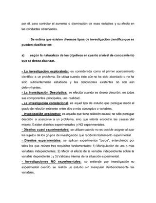 por él, para controlar el aumento o disminución de esas variables y su efecto en
las conductas observadas.
Se estima que existen diversos tipos de investigación científica que se
pueden clasificar en:
a) según la naturaleza de los objetivos en cuanto al nivel de conocimiento
que se desea alcanzar.
- La investigación exploratoria: es considerada como el primer acercamiento
científico a un problema. Se utiliza cuando éste aún no ha sido abordado o no ha
sido suficientemente estudiado y las condiciones existentes no son aún
determinantes.
- La Investigación Descriptiva: se efectúa cuando se desea describir, en todos
sus componentes principales, una realidad.
- La investigación correlacional: es aquel tipo de estudio que persigue medir el
grado de relación existente entre dos o más conceptos o variables.
- Investigación explicativa: es aquella que tiene relación causal; no sólo persigue
describir o acercarse a un problema, sino que intenta encontrar las causas del
mismo. Existen diseños experimentales y NO experimentales.
· Diseños cuasi experimentales: se utilizan cuando no es posible asignar al azar
los sujetos de los grupos de investigación que recibirán tratamiento experimental.
· Diseños experimentales: se aplican experimentos "puros", entendiendo por
tales los que reúnen tres requisitos fundamentales: 1) Manipulación de una o más
variables independientes; 2) Medir el efecto de la variable independiente sobre la
variable dependiente ; y 3) Validase interna de la situación experimental.
· Investigaciones NO experimentales: se entiende por investigación no
experimental cuando se realiza un estudio sin manipular deliberadamente las
variables.
 