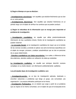 b) Según el tiempo en que se efectúan:
- Investigaciones sincrónicas: son aquellas que estudian fenómenos que se dan
en un corto período.
- Investigaciones diacrónicas: Son aquellas que estudian fenómenos en un
período largo con el objeto de verificar los cambios que se pueden producir.
c) Según la naturaleza de la información que se recoge para responder al
problema de investigación:
- Investigación cuantitativa: es aquella que utiliza predominantemente
información de tipo cuantitativo directo. Dentro de la investigación cuantitativa se
pueden observar:
· La encuesta Social: es la investigación cuantitativa de mayor uso en el ámbito
de las ciencias sociales y consiste en aplicar una serie de técnicas específicas con
el objeto de recoger, procesar y analizar características que se dan en personas
de un grupo determinado.
· Estudios cuantitativos con datos secundarios: Los cuales, a diferencia de los
dos anteriores, abordan análisis con utilización de datos ya existentes
La investigación cualitativa: es aquella que persigue describir sucesos
complejos en su medio natural, con información preferentemente cualitativa.
Los principales tipos de investigación cualitativa son:
· Investigación-acción: es un tipo de investigación aplicada, destinada a
encontrar soluciones a problemas que tenga un grupo, una comunidad, una
organización. Los propios afectados participan en la misma.
· Investigación Participativa: es un estudio que surge a partir de un problema
que se origina en la misma comunidad, con el objeto de que en la búsqueda de la
 