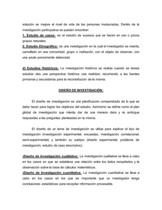 solución se mejore el nivel de vida de las personas involucradas. Dentro de la
investigación participativa se pueden encontrar:
1. Estudio de casos: es el estudio de sucesos que se hacen en uno o pocos
grupos naturales;
2. Estudio Etnográfico: es una investigación en la cual el investigador se inserta,
camuflado en una comunidad, grupo o institución, con el objeto de observar, con
una pauta previamente elaborada
d) Estudios Históricos: La investigación histórica se realiza cuando se desea
estudiar des una perspectiva histórica una realidad, recurriendo a las fuentes
primarias y secundarias para la reconstitución de la misma.
DISEÑO DE INVESTIGACIÓN:
El diseño de investigación es una planificación compendiada de lo que se
debe hacer para lograr los objetivos del estudio. Asimismo se define como el plan
global de investigación que intenta dar de una manera clara y no ambigua
respuestas a las preguntas planteadas en la misma.
El diseño de un tema de investigación se utiliza para explicar el tipo de
investigación (investigación experimental, encuestas, investigación correlacional,
semi-experimental) y también su subtipo (diseño experimental, problema de
investigación, estudio de caso descriptivo).
-Diseño de Investigación cualitativo: La investigación cualitativa se lleva a cabo
en los casos en que se establece una relación entre los datos recopilados y la
observación sobre la base de cálculos matemáticos.
-Diseño de Investigación cuantitativa: La investigación cuantitativa se lleva a
cabo en los casos en los que es importante que un investigador tenga
conclusiones estadísticas para recopilar información procesable.
 