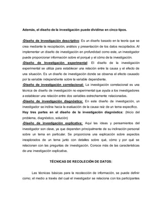 Además, el diseño de la investigación puede dividirse en cinco tipos.
-Diseño de Investigación descriptivo: Es un diseño basado en la teoría que se
crea mediante la recopilación, análisis y presentación de los datos recopilados. Al
implementar un diseño de investigación en profundidad como este, un investigador
puede proporcionar información sobre el porqué y el cómo de la investigación.
-Diseño de Investigación experimental: El diseño de la investigación
experimental se utiliza para establecer una relación entre la causa y el efecto de
una situación. Es un diseño de investigación donde se observa el efecto causado
por la variable independiente sobre la variable dependiente.
-Diseño de investigación correlacional: La investigación correlacional es una
técnica de diseño de investigación no experimental que ayuda a los investigadores
a establecer una relación entre dos variables estrechamente relacionadas.
-Diseño de investigación diagnóstica: En este diseño de investigación, un
investigador se inclina hacia la evaluación de la causa raíz de un tema específico.
Hay tres partes en el diseño de la investigación diagnóstica: (Inicio del
problema, diagnóstico, solución)
-Diseño de investigación explicativa: Aquí las ideas y pensamientos del
investigador son clave, ya que dependen principalmente de su inclinación personal
sobre un tema en particular. Se proporciona una explicación sobre aspectos
inexplorados de un tema junto con detalles sobre qué, cómo y por qué se
relacionan con las preguntas de investigación. Conoce más de las características
de una investigación explicativa.
TÉCNICAS DE RECOLECIÓN DE DATOS:
Las técnicas básicas para la recolección de información, se puede definir
como; el medio a través del cual el investigador se relaciona con los participantes
 