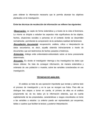 para obtener la información necesaria que le permita alcanzar los objetivos
planteados en la investigación.
Entre las técnicas de recolección de información se refieren las siguientes:
-Observación: se capta de forma sistemática y a través de la vista el fenómeno.
La misma va dirigida a estudiar los aspectos más significativos de los objetos,
hechos, situaciones sociales o personas en el contexto donde se desarrollan
normalmente; permitiendo la comprensión de la verdadera realidad del fenómeno
-Recopilación documental: recuperación, análisis, crítica e interpretación de
datos secundarios; es decir, aquella obtenida indirectamente a través de
documentos que son testimonios de hechos pasados o históricos.
-Entrevista: diálogo entre entrevistador-entrevistado sobre un tema previamente
determinado.
-Encuesta: Es donde el investigador interroga a los investigados los datos que
desea obtener. Se trata de conseguir información, de manera sistemática y
ordenada de una población o muestra, sobre las variables consideradas en una
investigación.
TÉCNICAS DE ANÁLISIS:
El análisis se trata de una operación importante que remata y culmina todo
el proceso de investigación y en la que se recogen sus frutos. Para ello se
distingue tres etapas a tomar en cuenta, el primero de ellos es el análisis
propiamente tal, de los datos y/o la información obtenida, que da cuenta
explícitamente de las propiedades, características o rasgos encontrados en torno
a las variables a estudiar. Lo anterior puede ser representado por esquemas,
tablas o cuadros que faciliten la lectura y posterior interpretación.
 