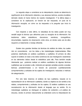 La segunda etapa a considerar es la interpretación, donde se determina la
significación de la información obtenida y sus alcances teóricos, acorde al análisis
derivado desde el marco teórico de nuestra investigación. Y la última etapa a
considerar es la explicación, en función de dar respuesta, en post de la
información recogida, en cómo se da respuesta a la pregunta que inicio la
investigación.
Con respecto a esto último, la naturaleza de los datos puede ser muy
versátil según la técnica que utilicemos para su recogida de la información. Así
tendremos datos estadísticos, discursivos, narrativos, iconográficos,
documentales, registros de observación, entre otros, en donde cada uno de ellos
requerirá un tratamiento o manejo diferente.
Existen dos grandes familias de técnicas de análisis de datos, los cuales
irán en concordancia con los datos y las metodologías implementadas. Ellas
podemos clasificarlas en análisis cuantitativo y cualitativo. El primero de ellos
supone el análisis en base a los datos numéricos de una investigación, basándose
en los elementos dados desde la estadística para ello. Para también resulta
interesante que podamos realizar un análisis cuantitativo de algunas técnicas
cualitativas que se prestan a ello, midiendo por ejemplo variables acorde a escalas
teóricas predeterminadas o en función de posicionar cuantitativamente
comportamientos y actitudes de los sujetos de investigación, reducidas a matrices
de categorización.
Por otro lado tenemos el análisis de tipo cualitativo, basada en la
representación de la información cualitativa, donde su objetivo es dar sentido a los
relatos, comportamiento y actitudes de los sujetos. El análisis cualitativo es una
reconstrucción de la información desde el lenguaje que es vertido. En la
metodología cualitativa se distinguen el análisis de contenido y el análisis de
discurso, donde el primero básicamente se entenderá como la interpretación de
 