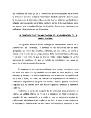 los contenidos del relato y/o de la información, desde lo estructural de la misma.
El análisis de discurso, realiza la interpretación desde los contextos discursivos de
la producción de la información. No podemos dejar de observar que también es
utilizado algunos aspectos del análisis cualitativo dentro de los cuantitativos, como
por ejemplo ante preguntas abiertas y/o de opinión dentro de un cuestionario, se
realiza una interpretación de sus frecuencias.
LA CONFIABILIDAD Y LA VALIDACIÓN DE LA INFORMACIÓN EN LA
INVESTIGACIÓN:
Los siguientes términos en una investigación determinan la revisión de la
presentación del contenido, el contraste de los indicadores con los ítems
(preguntas) que miden las variables pertinentes. En ese sentido, se estima la
validez como el hecho de que una prueba sea de tal manera concebida, elaborada
y aplicada y que mida lo que se propone medir. Según Rusque la validez
representa la posibilidad de que un método de investigación sea capaz de
responder a las interrogantes formuladas.
En consecuencia, en una investigación se utiliza un texto científico con el fin
de armar una estructura argumentativa de los textos en forma explícita y clara,
adecuada y fructífera. Los textos generalmente nos facilitan una clara premisa de
los puntos a tratar, por ende, se considera la responsabilidad de enunciar la
sustentación argumentativa del punto que reclama. Además permite realizar una
propuesta que se sustente en un plan de acción posible y orientada a resolver un
problema.
Finalmente, la validez se compone de dos diferentes fases, la interna y la
externa. La validez interna: se refiere a la capacidad de hacer declaraciones
causales de una investigación y al grado en que un experimento excluye las
explicaciones alternativas de los resultados, es decir, al grado en que ciertamente
la manipulación de la variables es responsable de los cambios generados, o bien
 