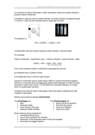 AQA GCSE SCIENCE Chemistry Unit 2 summary notes
Page 10 of 32
e) A solution of calcium hydroxide in water (limewater) reacts with carbon dioxide to
produce calcium carbonate.
Limewater is used as a test for carbon dioxide. As carbon dioxide is bubbled through
it, it will turn ‘milky’ as the insoluble calcium carbonate if formed.
The equation is:
CO2 + Ca(OH)2 → CaCO3 + H2O
f) Carbonates react with acids to produce carbon dioxide, a salt and water.
For example:
Calcium carbonate + hydrochloric acid → Calcium chloride + carbon dioxide + water
CaCO3 + HCl → CaCl + CO2 + H2O
Salt Carbon dioxide water
This is why limestone (calcium carbonate) is damaged by acid rain.
g) Limestone has a number of uses.
It is heated with clay in a kiln to make cement.
Cement is mixed with sand to make mortar. Mortar is used to bind bricks together.
Cement is mixed with sand and aggregate (loose small chippings) to make concrete.
Concrete is harder than mortar, it is very difficult to compress (squash). It is weak
when it is pulled apart (tension).
Limestone can also be used to make glass. Sand and sodium carbonate are also
needed to make glass.
Making new quarries is always controversial.
The advantages are:
• jobs;
• improved roads;
• more money in the area,
leading to better facilities.
The disadvantages are:
• quarry can be an eyesore;
• dust from the quarry;
• noise from blasting;
• heavy lorry traffic.
Some of these can be resolved by:
• restricted working hours;
• use of rail to transport the minerals;
• restoration of the landscape when mining has stopped.
• have fewer but bigger quarries.
 