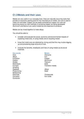 AQA GCSE SCIENCE Chemistry Unit 2 summary notes
Page 11 of 32
C1.3Metals and their uses
Metals are very useful in our everyday lives. Ores are naturally occurring rocks that
provide an economic starting point for the manufacture of metals. Iron ore is used to
make iron and steel. Copper can be easily extracted but copper-rich ores are
becoming scarce so new methods of extracting copper are being developed.
Aluminium and titanium are useful metals but are expensive to produce.
Metals can be mixed together to make alloys.
You should be able to:
• consider and evaluate the social, economic and environmental impacts of
exploiting metal ores, of using metals and of recycling metals
• know that metal ores are obtained by mining and that this may involve digging
up and processing large amounts of rock.
• evaluate the benefits, drawbacks and risks of using metals as structural
materials.
Key words
Ores
Alloys
Extraction
Carbon
Oxides
Electrolysis
Furnace
Smelting
Depleted
Phytomining
Bioleaching
Electrode
Corrosion
Conductor
Metals
Elements
Iron
Copper
Aluminium
Titanium
Gold
Transition metals
Alloys
Steel
Compounds
Iron oxide
 
