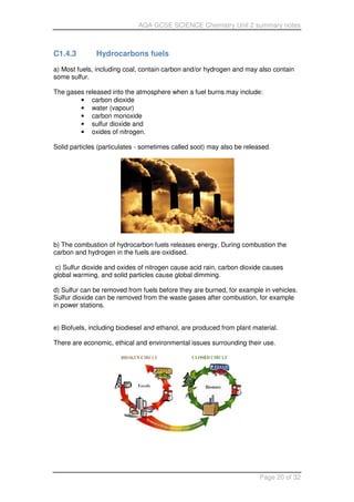 AQA GCSE SCIENCE Chemistry Unit 2 summary notes
Page 20 of 32
C1.4.3 Hydrocarbons fuels
a) Most fuels, including coal, contain carbon and/or hydrogen and may also contain
some sulfur.
The gases released into the atmosphere when a fuel burns may include:
• carbon dioxide
• water (vapour)
• carbon monoxide
• sulfur dioxide and
• oxides of nitrogen.
Solid particles (particulates - sometimes called soot) may also be released.
b) The combustion of hydrocarbon fuels releases energy. During combustion the
carbon and hydrogen in the fuels are oxidised.
c) Sulfur dioxide and oxides of nitrogen cause acid rain, carbon dioxide causes
global warming, and solid particles cause global dimming.
d) Sulfur can be removed from fuels before they are burned, for example in vehicles.
Sulfur dioxide can be removed from the waste gases after combustion, for example
in power stations.
e) Biofuels, including biodiesel and ethanol, are produced from plant material.
There are economic, ethical and environmental issues surrounding their use.
 