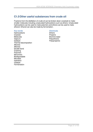 AQA GCSE SCIENCE Chemistry Unit 2 summary notes
Page 21 of 32
C1.5Other useful substances from crude oil
Fractions from the distillation of crude oil can be broken down (cracked) to make
smaller molecules including unsaturated hydrocarbons such as ethene. Unsaturated
hydrocarbons can be used to make polymers and ethene can be used to make
ethanol. Ethanol can also be made by fermentation.
Key words
Hydrocarbons
Cracked
Molecules
Vapours
Catalyst
Thermal decomposition
Alkanes
Alkenes
Double bond
Cracking
Polymers
Monomers
Biodegradable
Microbes
Hydration
Catalyst
Fermentation
Chemicals
Ethene
Propene
Bromine water
Poly(ethane)
Poly(propene)
 