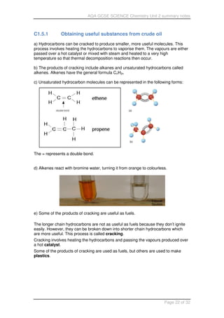 AQA GCSE SCIENCE Chemistry Unit 2 summary notes
Page 22 of 32
C1.5.1 Obtaining useful substances from crude oil
a) Hydrocarbons can be cracked to produce smaller, more useful molecules. This
process involves heating the hydrocarbons to vaporise them. The vapours are either
passed over a hot catalyst or mixed with steam and heated to a very high
temperature so that thermal decomposition reactions then occur.
b) The products of cracking include alkanes and unsaturated hydrocarbons called
alkenes. Alkenes have the general formula CnH2n
c) Unsaturated hydrocarbon molecules can be represented in the following forms:
The = represents a double bond.
d) Alkenes react with bromine water, turning it from orange to colourless.
e) Some of the products of cracking are useful as fuels.
The longer chain hydrocarbons are not as useful as fuels because they don’t ignite
easily. However, they can be broken down into shorter chain hydrocarbons which
are more useful. This process is called cracking.
Cracking involves heating the hydrocarbons and passing the vapours produced over
a hot catalyst.
Some of the products of cracking are used as fuels, but others are used to make
plastics.
 