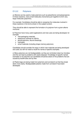 AQA GCSE SCIENCE Chemistry Unit 2 summary notes
Page 23 of 32
C1.5.2 Polymers
a) Alkenes can be used to make polymers such as poly(ethene) and poly(propene).
In these reactions, many small molecules (monomers) join together to form very
large molecules (polymers).
For example: Candidates should be able to recognise the molecules involved in
these reactions in the forms shown in the subject content.
They should be able to represent the formation of a polymer from a given alkene
monomer.
b) Polymers have many useful applications and new uses are being developed, for
example:
• new packaging materials,
• waterproof coatings for fabrics,
• dental polymers, wound dressings,
• hydrogels,
• smart materials (including shape memory polymers).
Candidates should consider the ways in which new materials are being developed
and used, but will not need to recall the names of specific examples.
c) Many polymers are not biodegradable, so they are not broken down by microbes
and this can lead to problems with waste disposal. Knowledge of specific named
examples is not required, but candidates should be aware of the problems that are
caused by landfill sites and by litter.
d) Plastic bags are being made from polymers and cornstarch so that they break
down more easily. Biodegradable plastics made from cornstarch have been
developed.
 