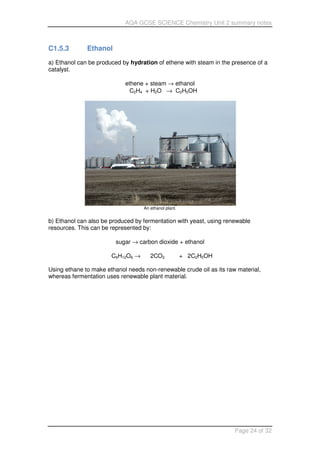 AQA GCSE SCIENCE Chemistry Unit 2 summary notes
Page 24 of 32
C1.5.3 Ethanol
a) Ethanol can be produced by hydration of ethene with steam in the presence of a
catalyst.
ethene + steam → ethanol
C2H4 + H2O → C2H5OH
An ethanol plant.
b) Ethanol can also be produced by fermentation with yeast, using renewable
resources. This can be represented by:
sugar → carbon dioxide + ethanol
C6H12O6 → 2CO2 + 2C2H5OH
Using ethane to make ethanol needs non-renewable crude oil as its raw material,
whereas fermentation uses renewable plant material.
 
